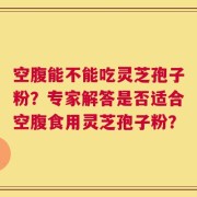 空腹能不能吃灵芝孢子粉？专家解答是否适合空腹食用灵芝孢子粉？