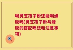 喝灵芝孢子粉还能喝蜂胶吗(灵芝孢子粉与蜂胶的搭配喝法和注意事项)