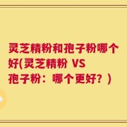 灵芝精粉和孢子粉哪个好(灵芝精粉 VS 孢子粉：哪个更好？)
