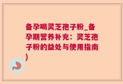 备孕喝灵芝孢子粉_备孕期营养补充：灵芝孢子粉的益处与使用指南)