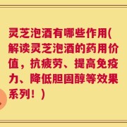 灵芝泡酒有哪些作用(解读灵芝泡酒的药用价值，抗疲劳、提高免疫力、降低胆固醇等效果系列！)