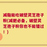 减脂能吃破壁灵芝孢子粉(减肥必备，破壁灵芝孢子粉你也不能错过！)