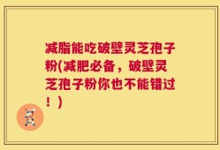 减脂能吃破壁灵芝孢子粉(减肥必备，破壁灵芝孢子粉你也不能错过！)