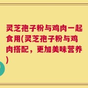 灵芝孢子粉与鸡肉一起食用(灵芝孢子粉与鸡肉搭配，更加美味营养)