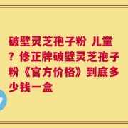 破壁灵芝孢子粉 儿童？修正牌破壁灵芝孢子粉《官方价格》到底多少钱一盒