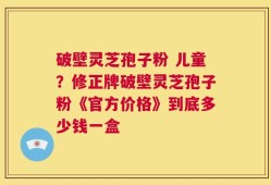 破壁灵芝孢子粉 儿童？修正牌破壁灵芝孢子粉《官方价格》到底多少钱一盒