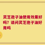 灵芝孢子油使用效果好吗？请问灵芝孢子油好用吗