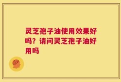 灵芝孢子油使用效果好吗？请问灵芝孢子油好用吗