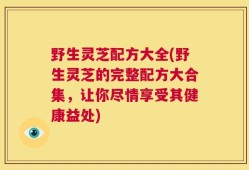 野生灵芝配方大全(野生灵芝的完整配方大合集，让你尽情享受其健康益处)