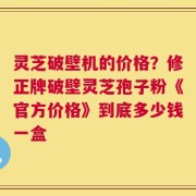灵芝破壁机的价格？修正牌破壁灵芝孢子粉《官方价格》到底多少钱一盒