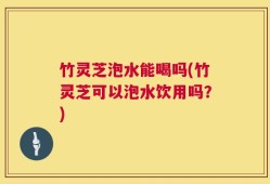 竹灵芝泡水能喝吗(竹灵芝可以泡水饮用吗？)