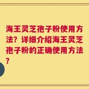 海王灵芝孢子粉使用方法？详细介绍海王灵芝孢子粉的正确使用方法？