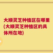 大顺灵芝种植区在哪里(大顺灵芝种植区的具体所在地)