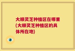 大顺灵芝种植区在哪里(大顺灵芝种植区的具体所在地)