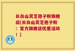 长白山灵芝孢子粉旗舰店(长白山灵芝孢子粉：官方旗舰店优惠活动！)