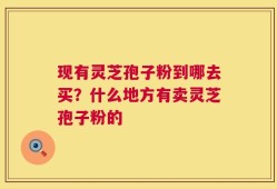 现有灵芝孢子粉到哪去买？什么地方有卖灵芝孢子粉的