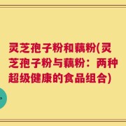 灵芝孢子粉和藕粉(灵芝孢子粉与藕粉：两种超级健康的食品组合)