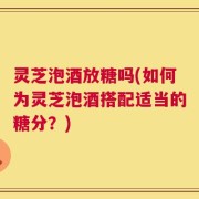 灵芝泡酒放糖吗(如何为灵芝泡酒搭配适当的糖分？)
