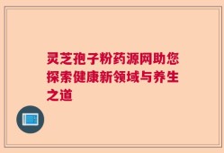 灵芝孢子粉药源网助您探索健康新领域与养生之道