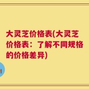 大灵芝价格表(大灵芝价格表：了解不同规格的价格差异)