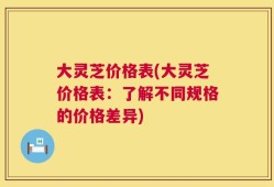 大灵芝价格表(大灵芝价格表：了解不同规格的价格差异)