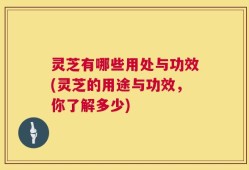 灵芝有哪些用处与功效(灵芝的用途与功效，你了解多少)