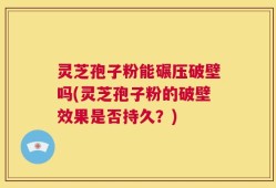 灵芝孢子粉能碾压破壁吗(灵芝孢子粉的破壁效果是否持久？)