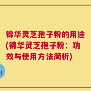 锦华灵芝孢子粉的用途(锦华灵芝孢子粉：功效与使用方法简析)