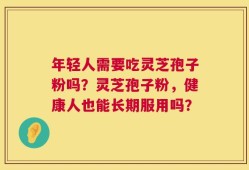 年轻人需要吃灵芝孢子粉吗？灵芝孢子粉，健康人也能长期服用吗？