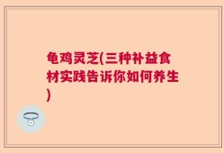 龟鸡灵芝(三种补益食材实践告诉你如何养生)