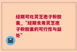 经期可吃灵芝孢子粉胶囊_“经期食用灵芝孢子粉胶囊的可行性与益处”