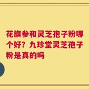 花旗参和灵芝孢子粉哪个好？九珍堂灵芝孢子粉是真的吗