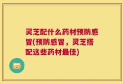 灵芝配什么药材预防感冒(预防感冒，灵芝搭配这些药材最佳)