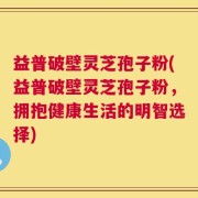 益普破壁灵芝孢子粉(益普破壁灵芝孢子粉，拥抱健康生活的明智选择)