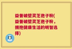 益普破壁灵芝孢子粉(益普破壁灵芝孢子粉，拥抱健康生活的明智选择)