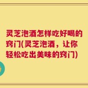灵芝泡酒怎样吃好喝的窍门(灵芝泡酒，让你轻松吃出美味的窍门)