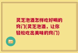 灵芝泡酒怎样吃好喝的窍门(灵芝泡酒，让你轻松吃出美味的窍门)