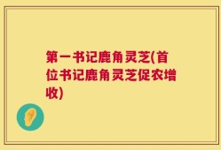 第一书记鹿角灵芝(首位书记鹿角灵芝促农增收)