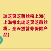 瑞芝灵芝菌丝粉上海(上海推出瑞芝灵芝菌丝粉，全天然营养保健产品)