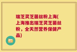 瑞芝灵芝菌丝粉上海(上海推出瑞芝灵芝菌丝粉，全天然营养保健产品)