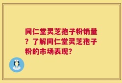同仁堂灵芝孢子粉销量？了解同仁堂灵芝孢子粉的市场表现？