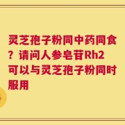 灵芝孢子粉同中药同食？请问人参皂苷Rh2可以与灵芝孢子粉同时服用