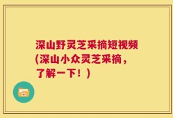 深山野灵芝采摘短视频(深山小众灵芝采摘，了解一下！)