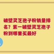 破壁灵芝孢子粉销量排名？紫一破壁灵芝孢子粉到哪里买最好
