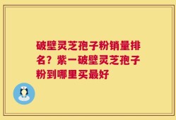 破壁灵芝孢子粉销量排名？紫一破壁灵芝孢子粉到哪里买最好