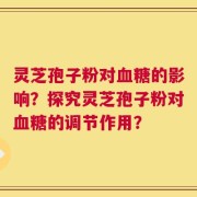 灵芝孢子粉对血糖的影响？探究灵芝孢子粉对血糖的调节作用？