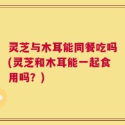 灵芝与木耳能同餐吃吗(灵芝和木耳能一起食用吗？)