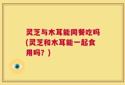 灵芝与木耳能同餐吃吗(灵芝和木耳能一起食用吗？)
