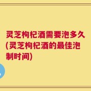 灵芝枸杞酒需要泡多久(灵芝枸杞酒的最佳泡制时间)