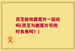 灵芝能和鹿茸片一起吃吗(灵芝与鹿茸片可同时食用吗？)